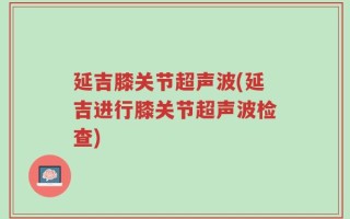 延吉膝关节超声波(延吉进行膝关节超声波检查)