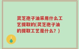 灵芝孢子油采用什么工艺提取的(灵芝孢子油的提取工艺是什么？)