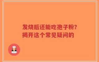 发烧后还能吃孢子粉？揭开这个常见疑问的