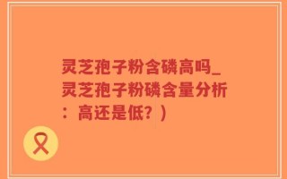 灵芝孢子粉含磷高吗_灵芝孢子粉磷含量分析：高还是低？)