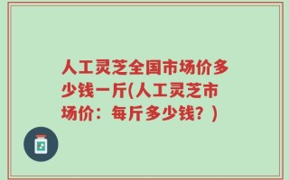 人工灵芝全国市场价多少钱一斤(人工灵芝市场价：每斤多少钱？)