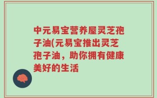 中元易宝营养屋灵芝孢子油(元易宝推出灵芝孢子油，助你拥有健康美好的生活