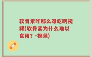 软骨素咋那么难吃啊视频(软骨素为什么难以食用？-视频)