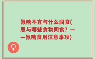 氨糖不宜与什么同食(忌与哪些食物同食？——氨糖食用注意事项)