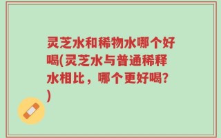 灵芝水和稀物水哪个好喝(灵芝水与普通稀释水相比，哪个更好喝？)