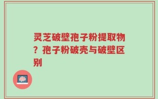 灵芝破壁孢子粉提取物？孢子粉破壳与破壁区别