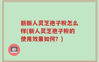 新新人灵芝孢子粉怎么样(新人灵芝孢子粉的使用效果如何？)