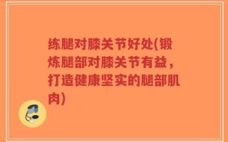 练腿对膝关节好处(锻炼腿部对膝关节有益，打造健康坚实的腿部肌肉)