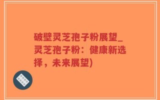 破壁灵芝孢子粉展望_灵芝孢子粉：健康新选择，未来展望)
