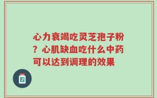心力衰竭吃灵芝孢子粉？心肌缺血吃什么中药可以达到调理的效果