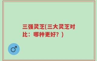 三强灵芝(三大灵芝对比：哪种更好？)