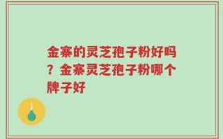 金寨的灵芝孢子粉好吗？金寨灵芝孢子粉哪个牌子好