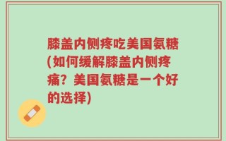 膝盖内侧疼吃美国氨糖(如何缓解膝盖内侧疼痛？美国氨糖是一个好的选择)