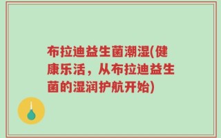 布拉迪益生菌潮湿(健康乐活，从布拉迪益生菌的湿润护航开始)