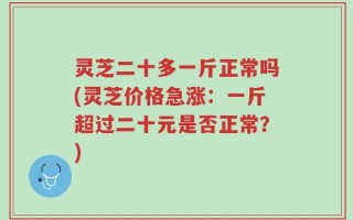 灵芝二十多一斤正常吗(灵芝价格急涨：一斤超过二十元是否正常？)