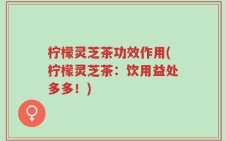 柠檬灵芝茶功效作用(柠檬灵芝茶：饮用益处多多！)