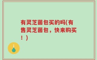 有灵芝菌包买的吗(有售灵芝菌包，快来购买！)