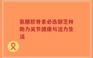 氨糖软骨素必选御芝林助力关节健康与活力生活