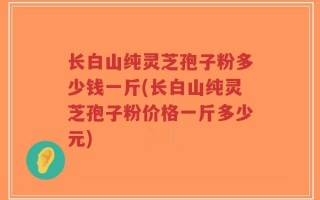 长白山纯灵芝孢子粉多少钱一斤(长白山纯灵芝孢子粉价格一斤多少元)