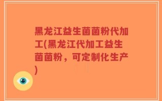 黑龙江益生菌菌粉代加工(黑龙江代加工益生菌菌粉，可定制化生产)