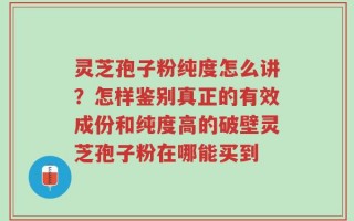 灵芝孢子粉纯度怎么讲？怎样鉴别真正的有效成份和纯度高的破壁灵芝孢子粉在哪能买到