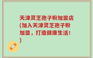 天津灵芝孢子粉加盟店(加入天津灵芝孢子粉加盟，打造健康生活！)