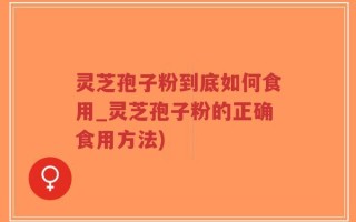 灵芝孢子粉到底如何食用_灵芝孢子粉的正确食用方法)