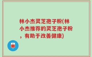 林小杰灵芝孢子粉(林小杰推荐的灵芝孢子粉，有助于改善健康)