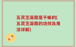 五灵芝凝露是干嘛的(五灵芝凝露的功效及用法详解)