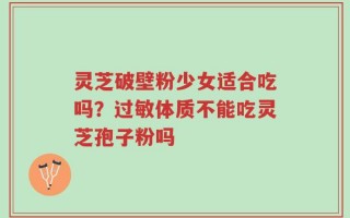 灵芝破壁粉少女适合吃吗？过敏体质不能吃灵芝孢子粉吗