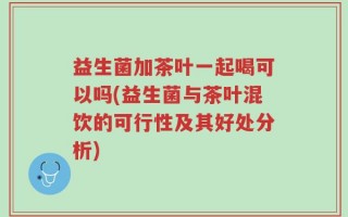 益生菌加茶叶一起喝可以吗(益生菌与茶叶混饮的可行性及其好处分析)