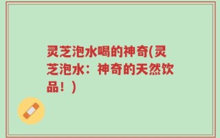 灵芝泡水喝的神奇(灵芝泡水：神奇的天然饮品！)