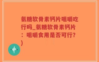 氨糖软骨素钙片咀嚼吃行吗_氨糖软骨素钙片：咀嚼食用是否可行？)