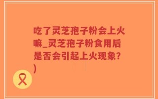 吃了灵芝孢子粉会上火嘛_灵芝孢子粉食用后是否会引起上火现象？)