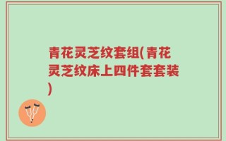 青花灵芝纹套组(青花灵芝纹床上四件套套装)