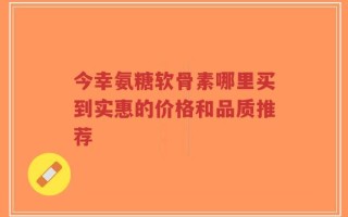 今幸氨糖软骨素哪里买到实惠的价格和品质推荐