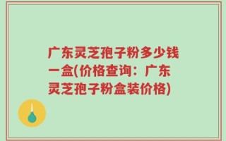 广东灵芝孢子粉多少钱一盒(价格查询：广东灵芝孢子粉盒装价格)