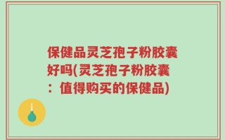 保健品灵芝孢子粉胶囊好吗(灵芝孢子粉胶囊：值得购买的保健品)