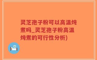灵芝孢子粉可以高温炖煮吗_灵芝孢子粉高温炖煮的可行性分析)