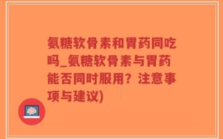 氨糖软骨素和胃药同吃吗_氨糖软骨素与胃药能否同时服用？注意事项与建议)