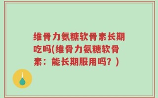 维骨力氨糖软骨素长期吃吗(维骨力氨糖软骨素：能长期服用吗？)