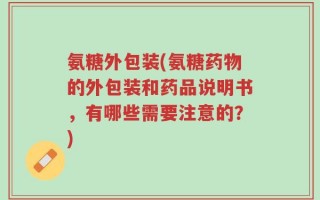氨糖外包装(氨糖药物的外包装和药品说明书，有哪些需要注意的？)