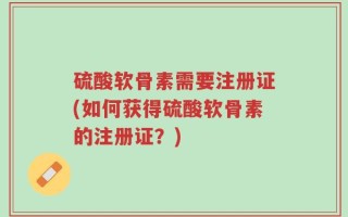 硫酸软骨素需要注册证(如何获得硫酸软骨素的注册证？)