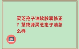 灵芝孢子油软胶囊修正？慧致源灵芝孢子油怎么样