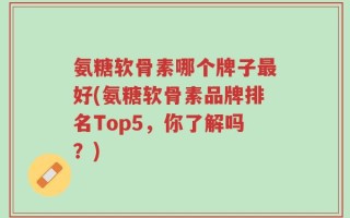 氨糖软骨素哪个牌子最好(氨糖软骨素品牌排名Top5，你了解吗？)