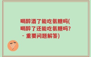 喝醉酒了能吃氨糖吗(喝醉了还能吃氨糖吗？ - 重要问题解答)