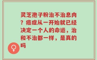 灵芝孢子粉治不治息肉？癌症从一开始就已经决定一个人的命运，治和不治都一样，是真的吗