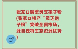 张家口破壁灵芝孢子粉(张家口特产“灵芝孢子粉”突破全国市场，源自独特生态资源优势)