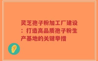 灵芝孢子粉加工厂建设：打造高品质孢子粉生产基地的关键举措