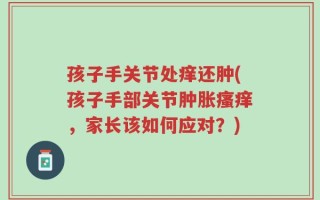 孩子手关节处痒还肿(孩子手部关节肿胀瘙痒，家长该如何应对？)